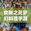 食戟之灵梦幻料理手游中人物角色解析与天赋技能展示：主厨们在烹饪战场的独特魅力