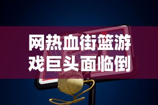 网热血街篮游戏巨头面临倒闭危机，玩家痛失喜爱的篮球梦想天地