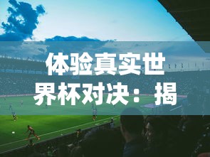 体验真实世界杯对决：揭秘FIFA足球世界体验服带来的全新游戏挑战