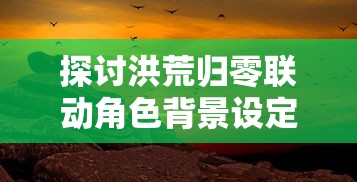 探讨洪荒归零联动角色背景设定：从神秘异能到跨越时空的历史重塑