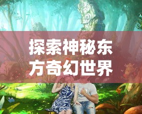 探索神秘东方奇幻世界：哪款手机软件有《三生三誓青丘传》游戏体验