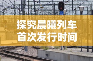 探究晨曦列车首次发行时间：对游戏市场影响及对玩家体验的贡献详解