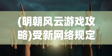 (明朝风云游戏攻略)受新网络规定影响，明朝风云游戏存续疑虑增加，引发玩家关注