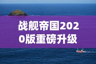 战舰帝国2020版重磅升级：探索全新战舰系统，揭秘海上帝国传承与创新