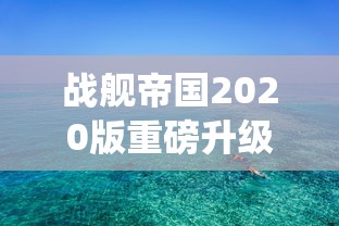 战舰帝国2020版重磅升级：探索全新战舰系统，揭秘海上帝国传承与创新