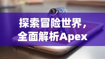 探索冒险世界，全面解析Apex英雄手游安卓版的游戏性能与趣味性玩法