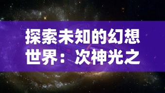 探索未知的幻想世界：次神光之觉醒地牢大闯关揭示人性挑战与奇迹荣耀的双重历程