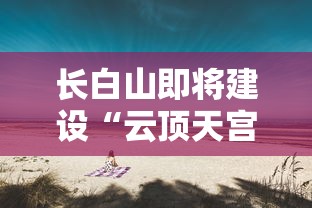 长白山即将建设“云顶天宫”，打造新的旅游热门地，开发未来科技与自然之美完美结合的假日旅游模式