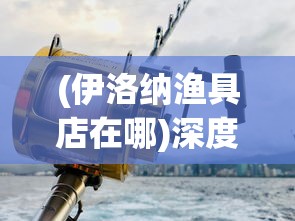 (伊洛纳渔具店在哪)深度揭秘：伊洛纳钓鱼竿何处购买？优质购物地点全面分析指南