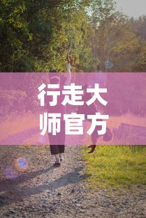 行走大师官方正版:解析其在探索户外运动边界中的独特魅力和益处 行走大师官方正版:解析其在探索户外运动边界中的独特魅力和益处