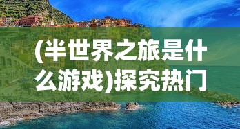 (半世界之旅是什么游戏)探究热门游戏《半世界之旅》被下架背后的版权纠纷问题 (半世界之旅是什么游戏)探究热门游戏《半世界之旅》被下架背后的版权纠纷问题