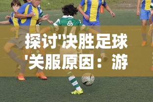 探讨'决胜足球'关服原因：游戏运营困难还是玩家体验问题引发的结果?