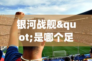 银河战舰"是哪个足球队？详解西班牙皇家马德里足球俱乐部的荣誉与历史