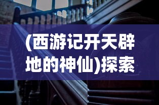 (西游记开天辟地的神仙)探索神话背后的英雄:西游记中开天创世的人是谁? (西游记开天辟地的神仙)探索神话背后的英雄:西游记中开天创世的人是谁?