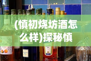 (慎初烧坊酒怎么样)探秘慎初烧坊的价格表：高性价比美食体验引领消费新潮流