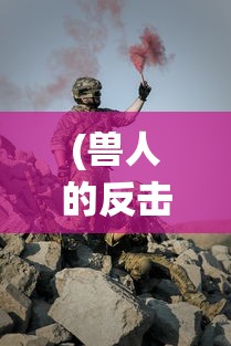 (兽人的反击手游攻略)体验独特战斗技巧：《兽人的反击手游版》下极致战役PK热血上线